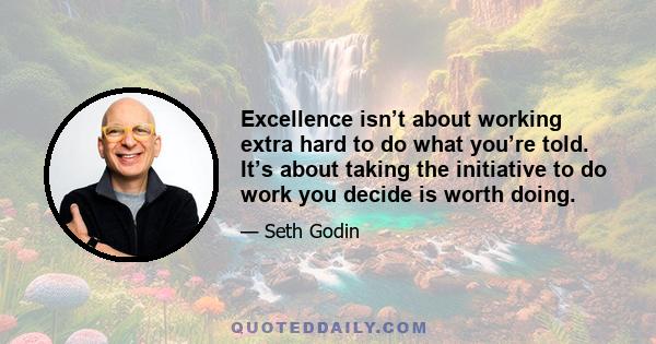 Excellence isn’t about working extra hard to do what you’re told. It’s about taking the initiative to do work you decide is worth doing.