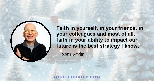 Faith in yourself, in your friends, in your colleagues and most of all, faith in your ability to impact our future is the best strategy I know.