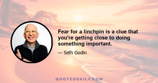 Fear for a linchpin is a clue that you're getting close to doing something important.