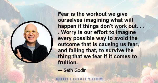 Fear is the workout we give ourselves imagining what will happen if things don't work out. . . . Worry is our effort to imagine every possible way to avoid the outcome that is causing us fear, and failing that, to