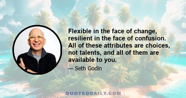 Flexible in the face of change, resilient in the face of confusion. All of these attributes are choices, not talents, and all of them are available to you.