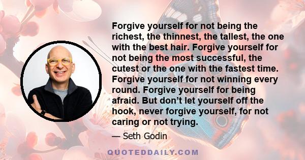 Forgive yourself for not being the richest, the thinnest, the tallest, the one with the best hair. Forgive yourself for not being the most successful, the cutest or the one with the fastest time. Forgive yourself for