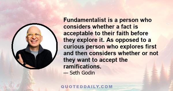 Fundamentalist is a person who considers whether a fact is acceptable to their faith before they explore it. As opposed to a curious person who explores first and then considers whether or not they want to accept the