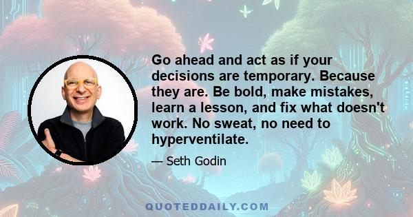 Go ahead and act as if your decisions are temporary. Because they are. Be bold, make mistakes, learn a lesson, and fix what doesn't work. No sweat, no need to hyperventilate.