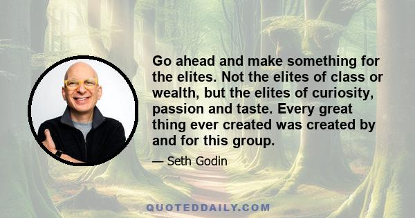 Go ahead and make something for the elites. Not the elites of class or wealth, but the elites of curiosity, passion and taste. Every great thing ever created was created by and for this group.