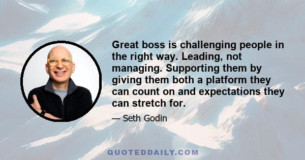 Great boss is challenging people in the right way. Leading, not managing. Supporting them by giving them both a platform they can count on and expectations they can stretch for.