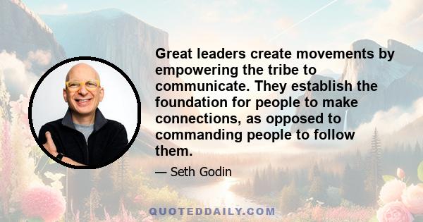 Great leaders create movements by empowering the tribe to communicate. They establish the foundation for people to make connections, as opposed to commanding people to follow them.