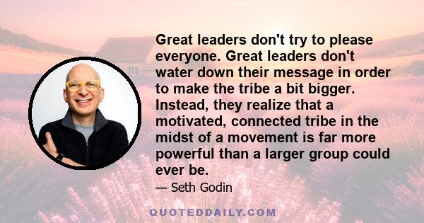 Great leaders don't try to please everyone. Great leaders don't water down their message in order to make the tribe a bit bigger. Instead, they realize that a motivated, connected tribe in the midst of a movement is far 