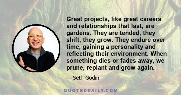 Great projects, like great careers and relationships that last, are gardens. They are tended, they shift, they grow. They endure over time, gaining a personality and reflecting their environment. When something dies or