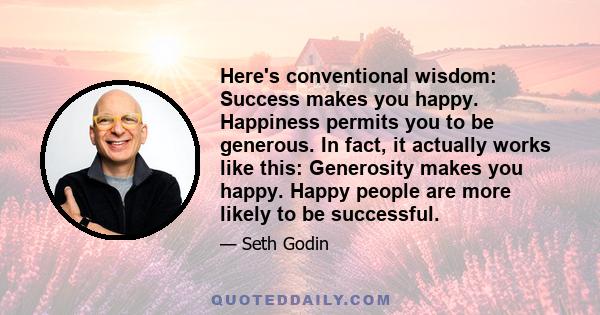 Here's conventional wisdom: Success makes you happy. Happiness permits you to be generous. In fact, it actually works like this: Generosity makes you happy. Happy people are more likely to be successful.