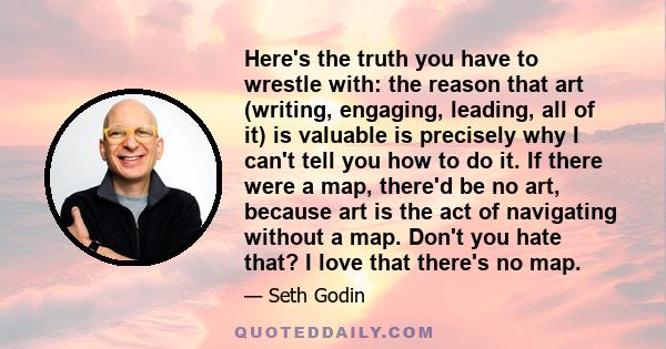 Here's the truth you have to wrestle with: the reason that art (writing, engaging, leading, all of it) is valuable is precisely why I can't tell you how to do it. If there were a map, there'd be no art, because art is