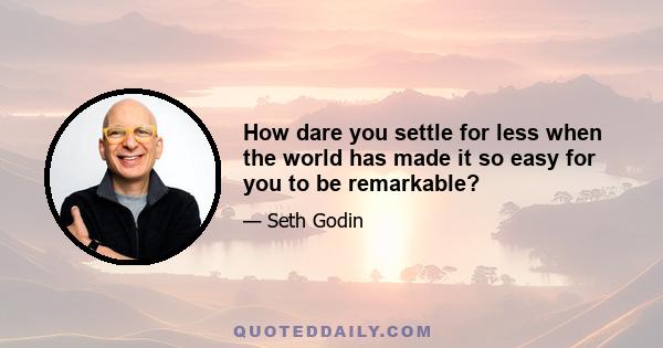 How dare you settle for less when the world has made it so easy for you to be remarkable?