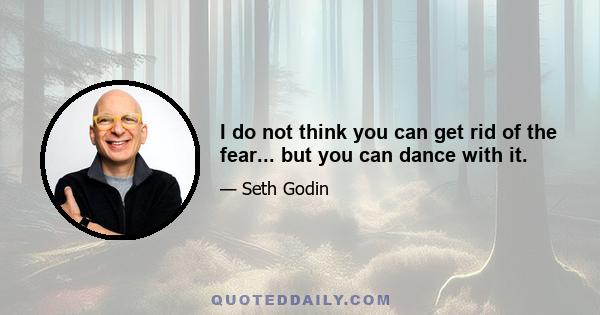 I do not think you can get rid of the fear... but you can dance with it.