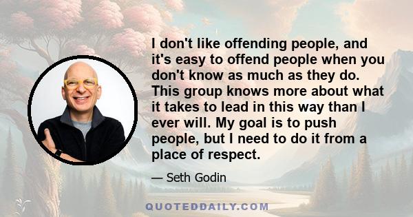 I don't like offending people, and it's easy to offend people when you don't know as much as they do. This group knows more about what it takes to lead in this way than I ever will. My goal is to push people, but I need 