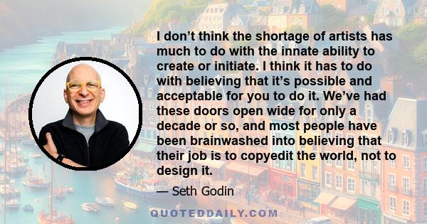 I don’t think the shortage of artists has much to do with the innate ability to create or initiate. I think it has to do with believing that it’s possible and acceptable for you to do it. We’ve had these doors open wide 