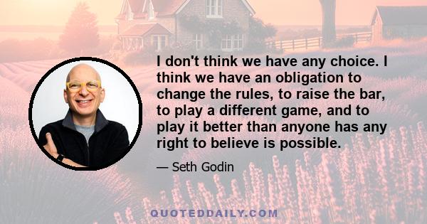 I don't think we have any choice. I think we have an obligation to change the rules, to raise the bar, to play a different game, and to play it better than anyone has any right to believe is possible.