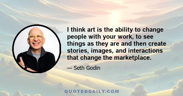 I think art is the ability to change people with your work, to see things as they are and then create stories, images, and interactions that change the marketplace.