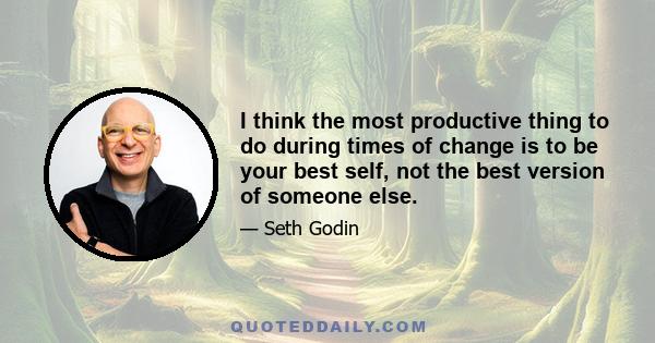 I think the most productive thing to do during times of change is to be your best self, not the best version of someone else.