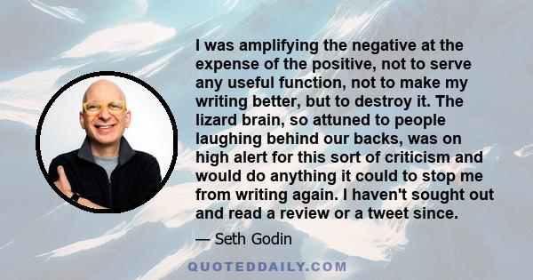 I was amplifying the negative at the expense of the positive, not to serve any useful function, not to make my writing better, but to destroy it. The lizard brain, so attuned to people laughing behind our backs, was on