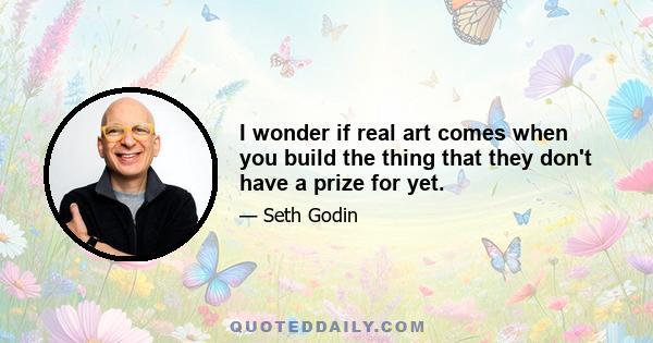 I wonder if real art comes when you build the thing that they don't have a prize for yet.