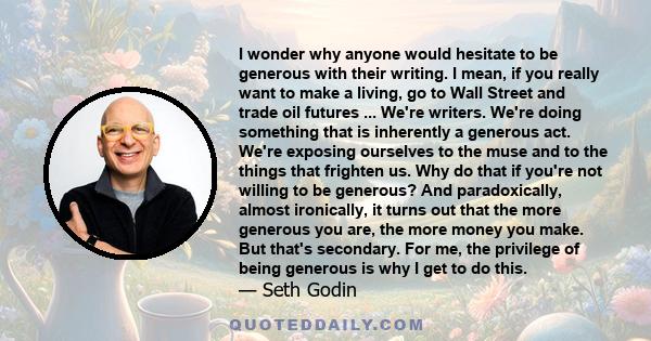 I wonder why anyone would hesitate to be generous with their writing. I mean, if you really want to make a living, go to Wall Street and trade oil futures ... We're writers. We're doing something that is inherently a