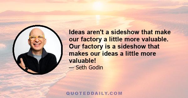 Ideas aren't a sideshow that make our factory a little more valuable. Our factory is a sideshow that makes our ideas a little more valuable!