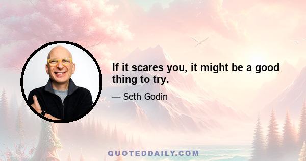 If it scares you, it might be a good thing to try.