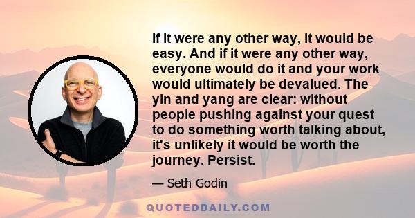 If it were any other way, it would be easy. And if it were any other way, everyone would do it and your work would ultimately be devalued. The yin and yang are clear: without people pushing against your quest to do