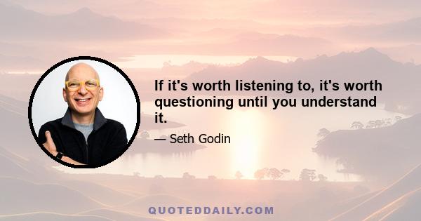 If it's worth listening to, it's worth questioning until you understand it.