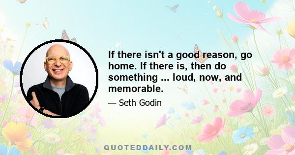 If there isn't a good reason, go home. If there is, then do something ... loud, now, and memorable.