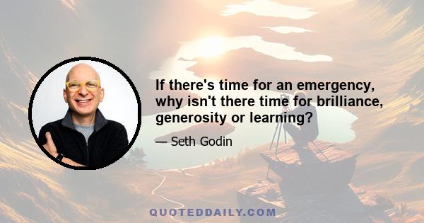 If there's time for an emergency, why isn't there time for brilliance, generosity or learning?