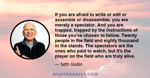 If you are afraid to write or edit or assemble or disassemble, you are merely a spectator. And you are trapped, trapped by the instructions of those you've chosen to follow. Twenty people in the field and eighty