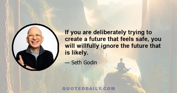 If you are deliberately trying to create a future that feels safe, you will willfully ignore the future that is likely.