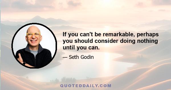 If you can't be remarkable, perhaps you should consider doing nothing until you can.