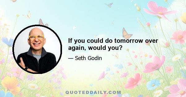 If you could do tomorrow over again, would you?