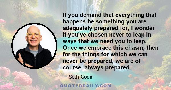 If you demand that everything that happens be something you are adequately prepared for, I wonder if you’ve chosen never to leap in ways that we need you to leap. Once we embrace this chasm, then for the things for