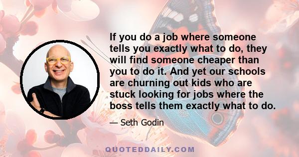 If you do a job where someone tells you exactly what to do, they will find someone cheaper than you to do it. And yet our schools are churning out kids who are stuck looking for jobs where the boss tells them exactly