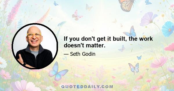 If you don't get it built, the work doesn't matter.