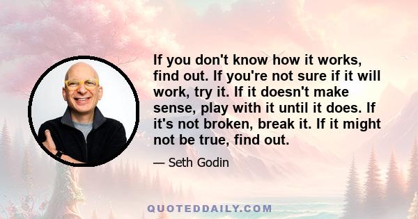 If you don't know how it works, find out. If you're not sure if it will work, try it. If it doesn't make sense, play with it until it does. If it's not broken, break it. If it might not be true, find out.