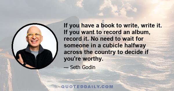 If you have a book to write, write it. If you want to record an album, record it. No need to wait for someone in a cubicle halfway across the country to decide if you're worthy.