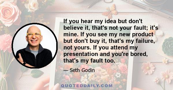 If you hear my idea but don't believe it, that's not your fault; it's mine. If you see my new product but don't buy it, that's my failure, not yours. If you attend my presentation and you're bored, that's my fault too.