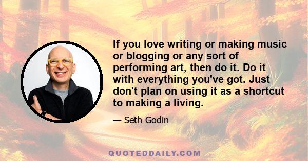 If you love writing or making music or blogging or any sort of performing art, then do it. Do it with everything you've got. Just don't plan on using it as a shortcut to making a living.