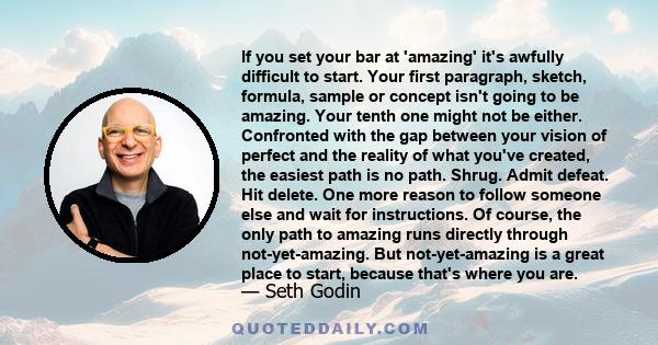 If you set your bar at 'amazing' it's awfully difficult to start. Your first paragraph, sketch, formula, sample or concept isn't going to be amazing. Your tenth one might not be either. Confronted with the gap between