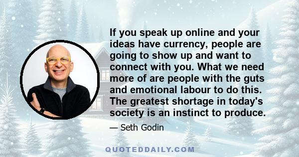 If you speak up online and your ideas have currency, people are going to show up and want to connect with you. What we need more of are people with the guts and emotional labour to do this. The greatest shortage in