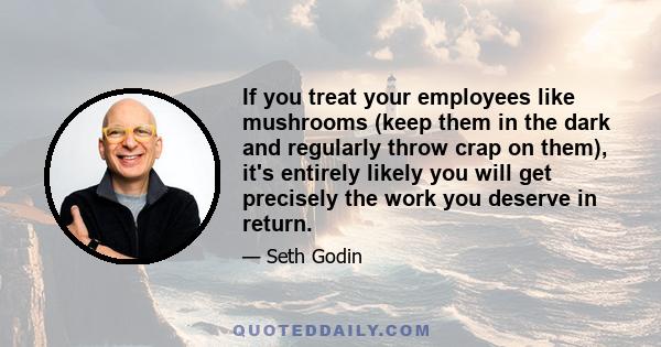 If you treat your employees like mushrooms (keep them in the dark and regularly throw crap on them), it's entirely likely you will get precisely the work you deserve in return.