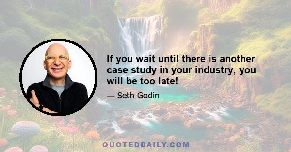 If you wait until there is another case study in your industry, you will be too late!