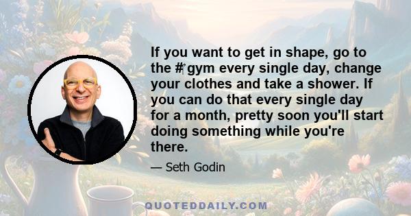 If you want to get in shape, go to the #‎ gym every single day, change your clothes and take a shower. If you can do that every single day for a month, pretty soon you'll start doing something while you're there.