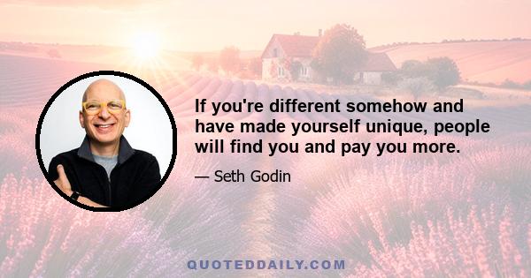 If you're different somehow and have made yourself unique, people will find you and pay you more.