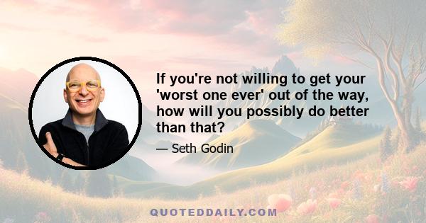 If you're not willing to get your 'worst one ever' out of the way, how will you possibly do better than that?