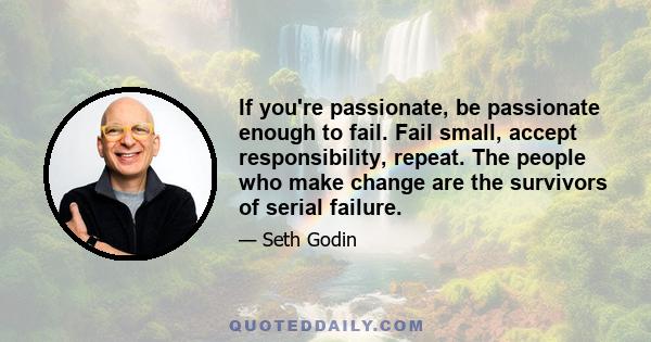 If you're passionate, be passionate enough to fail. Fail small, accept responsibility, repeat. The people who make change are the survivors of serial failure.